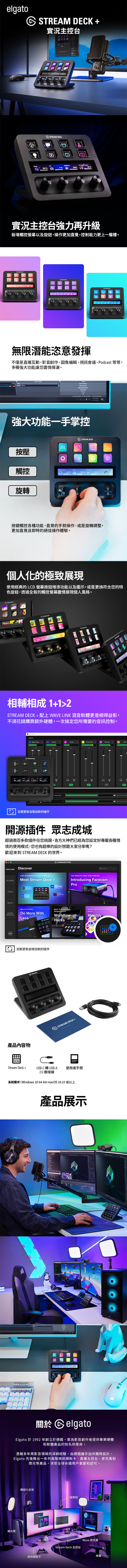 elga 實況主控台 100100%7%實況主控台強力再升級新增觸控螢幕以及旋鈕,操作更加直覺,控制能力更上一層樓。  ECK hue無限潛能恣意發揮不僅是直播互動,影音創作、圖像編輯、視訊會議、Podcast 等等,多種強大功能讓您盡情揮灑。    PM11/3/2022強大功能一手掌控按壓 ECKD觸控Headphones  69%160 % 90%旋轉按鍵觸控各種功能、直覺的手勢操作、或是旋轉調整,更加直覺且即時的絕佳操作體驗。個人化的極致展現使用經典的 LCD 螢幕按鈕增添功能以及圖示,或是更換符合您的特色旋鈕,透過全新的觸控螢幕盡情展現個人風格。 DECKTREAM DECKD%BRBSTREAM DECK相輔相成112STREAM DECK + 配上 WAVE LINK 混音軟體更是相得益彰,不須花錢購買額外硬體,一次搞定您所需要的音訊控制。8Wave LinkINPUTS Wave SFXSTREAM DECKSTREAM  定期更新並增加新的插件to WaveXLR) 開源插件 眾志成城超過兩百多款插件任您挑選,各方大神們已經為您設定好專屬各種情境的使用模式,您也有超棒的設計想跟大家分享嗎?歡迎來到 STREAM DECK 的世界。DISCOVERDiscoverPLUGINSONE INTERFACE TO RULE THEM ALLMeet Stream Deck +ICONSMUSICSOUNDEFFECTSMULTI ACTIONSDo More WithLessSTREAM DECK STORETHE WORLDS FIRST 4K60 WEBCAMSearchIntroducing FacecamProSTREAM BEST PLUGINS FORPRODUCTIVITYWorkflowHacksWHATS NEW WITH STREAMDECKMonthlyRoun 定期更新並增加新的插件STREAM DECK +產品內容物S STREAM DECK+  Stream Deck +USB-C 轉USB-A2.0連接線使用者手冊系統需求:Windows 10 64-bit macOS 10.15 或以上產品展示  D關於CelgatoElgato 於 1992 年創立於德國,是為影音創作者提供專業硬體和軟體產品的知名供應商。憑藉多年再影音領域的深耕經驗,由德國攜手加州團隊設計,Elgato 先後推出一系列高階視訊擷取卡、直播主控台、麥克風和燈光等產品,深受全球各國用戶喜愛和認可。補光燈模組化支架攝像頭視訊擷取卡Stream Deck 主控台Wave 麥克風綠幕