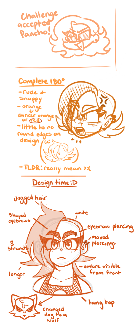 Mayo's design process for her Ember redesign. Has a doodle of Mayo at the top, then a doodle of her Ember redesign in the middle, with a more fleshout doodle at the bottom with notes on her changes. Mayo- Challeneg accepted Pancho! Complete 180. -rude + snappy - orange->darker orange or red. -little to no round edges on design. -TLDR: really mean >:( Design time:D Jagged hair. Shaped eyebrows. white. eyebrow piercing. 3 strands. moved piercings. longer. ombre visible from front. tang top. changed dog to a wolf.