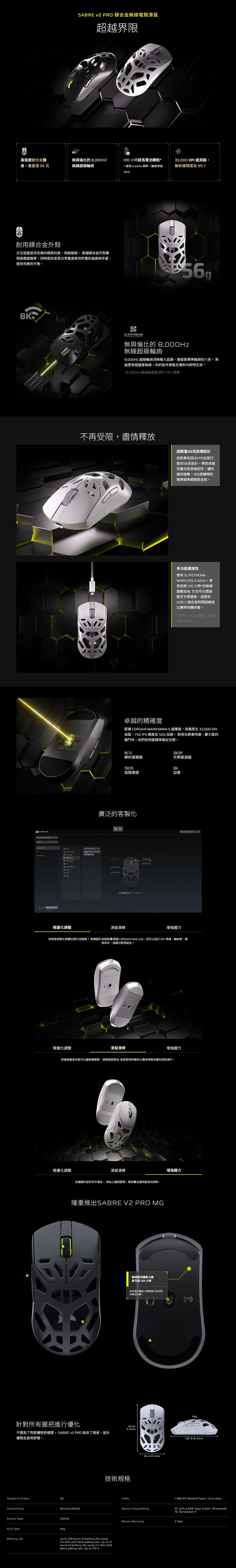 ABRE v2 PRO 鎂合金無線電競滑鼠超越界限高強度鎂合金機身重量僅56克無與倫比的無線超級120 小時超長電池續航*33,000 PI 感測器,* 使用 24GHz 頻,輪詢率為解析度精度為99.71kHz耐用鎂合金外殼天生就是追求完美的精英玩家,突破極限。 高端鎂合金外殼實現高精度瞄準,同時提供承受日常重度使用所需的強度與手感,達到完美的平衡。8KCORSAIRDCORSAIRSLIPSTREAM無與倫比的 8,000Hz無線超級輪詢8,000Hz 超級輪詢消除輸入延遲,速度是標準輪詢的八倍。無論是有線還是無線,你的指令都能在毫秒內即時生效。*8,000Hz 超級輪詢取決於CPU 規格。不再受限,盡情釋放超輕量56克結構設計這款專為頂尖FPS玩家打造的56克設計,帶來卓越的靈活性與操控性,讓快速的槍擊180度轉彎和精準瞄準都輕鬆自如。多功能連接性使用 SLIPSTREAMWIRELESS 2.4GHz,享受長達120小時*的無線遊戲自由它也可以透過藍牙方便連接,或使用USB-C 線在長時間訓練或比賽時持續供電。*使用2.4GHz連線,輪詢率為1kHz。卓越的精確度配備 CORSAIR MARKSMAN S 感應器,具備原生33,000 DPI追蹤、750 IPS 速度及 加速。即使在節奏快速、壓力高的戰鬥中,他們依然能精準鎖定目標。99.7%33K DPI解析度精度光學感測器750 IPS50G追蹤速度加速廣泛的客製化輕量化調整滑鼠滑桿增強握力即使是客製化軟體也輕巧且輕鬆!無需額外安裝軟體透過 CORSAIR Web Hub,您可以自訂 DPI等級、輪詢率、動態同步、按鍵分配等設定。輕量化調整滑鼠滑桿增強握力保留原廠滑冰鞋可以讓結構更輕,滑翔速度更快;或者使用附贈的大備用滑鞋來優先控制滑行。輕量化調整F滑鼠滑桿別讓勝利從你手中溜走。 多貼上握把膠帶,確保離合器時能保持控制。隆重推出SABRE V2 PRO 針對所有握把進行優化不要為了性能犧牲舒適度。SABRE v2 PRO 結合了兩者,設計優雅且使用舒適。Weight In GramsConnectivity56無線電池續航力最高可達 120 小時超長電池續航力輕鬆應付長時間訓練或比賽。0.5mm技術規格Cable64.1±0.5mmWireless;WiredMouse CompatibilitySensor TypeOpticalGrip TypeAnyBattery Life.Up  120 hours of battery life using2.4 GHz with 1kHz polling rate. Up to 21hours of battery life using 2.4 GHz with8kHz polling rate. Up to 170-h增強握力56g122.9±0.5mm1.8M/6ft Braided Type C to A cablePC with a USB Type-A port  Windows® Windows 11Mouse Warranty2 Year