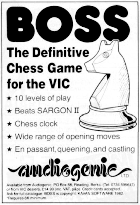 Image For Post | Audiogenic describes Boss as "the definitive chess game for the Vic”.

It seems the people who wrote the package, a Dutch software house called Kavan Software, recently organized a contest between Boss and its main competitors on a range of microcomputers, each package being used on the micro for which it was designed and each playing the others.

Since the various levels of skill on each chess game are different, it was decided that each system would be set with a response time of 60 seconds. The contenders were: Sargon II on an Apple, Petchess on an 8032, Chessmaster on a Texas TI 99/4A, and Boss on the Vic. Here are the results:

    Sargon II 1.5 vs 0.5 Petchess
    Boss 2.0 vs 0.0 Chessmaster
    Sargon II 2.0 vs 0.0 Chessmaster
    Boss 2.0 vs 0.0 Petchess
    Petchess 2.0 vs 0.0 Chessmaster
    Boss 2.0 vs 0.0 Sargon II 

That gave the following somewhat surprising results:

    Boss 6 points
    Sargon II 3.5 points
    Petchess 2.5 points
    Chessmaster 0.0 points 

Audiogenic is naturally pretty chirpy about the results, particularly as Sargon is so widely regarded as the bees knees when it comes to micro-based chess packages.

Boss comes as a cassette and requires a minimum of 8K expansion. Ten levels of play give response times of from one second to nine hours, depending on the state of the game: Boss also indicates how many moves ahead it is thinking and the number of moves to mate. It is capable of castling, queening and ‘en passant' and operates on standard chess nomenclature. “A wide range of opening moves, greater intelligence and superior graphics combine to make Boss more than a match for the average player" - says Audiogenic.