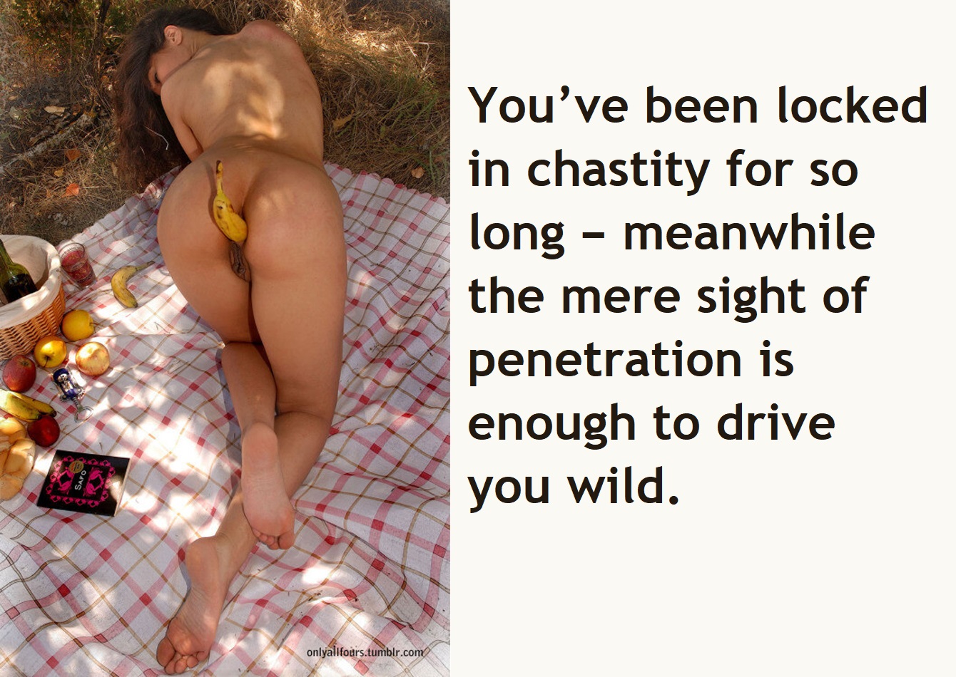 It drives you wild, and it would even without the enforced chastity