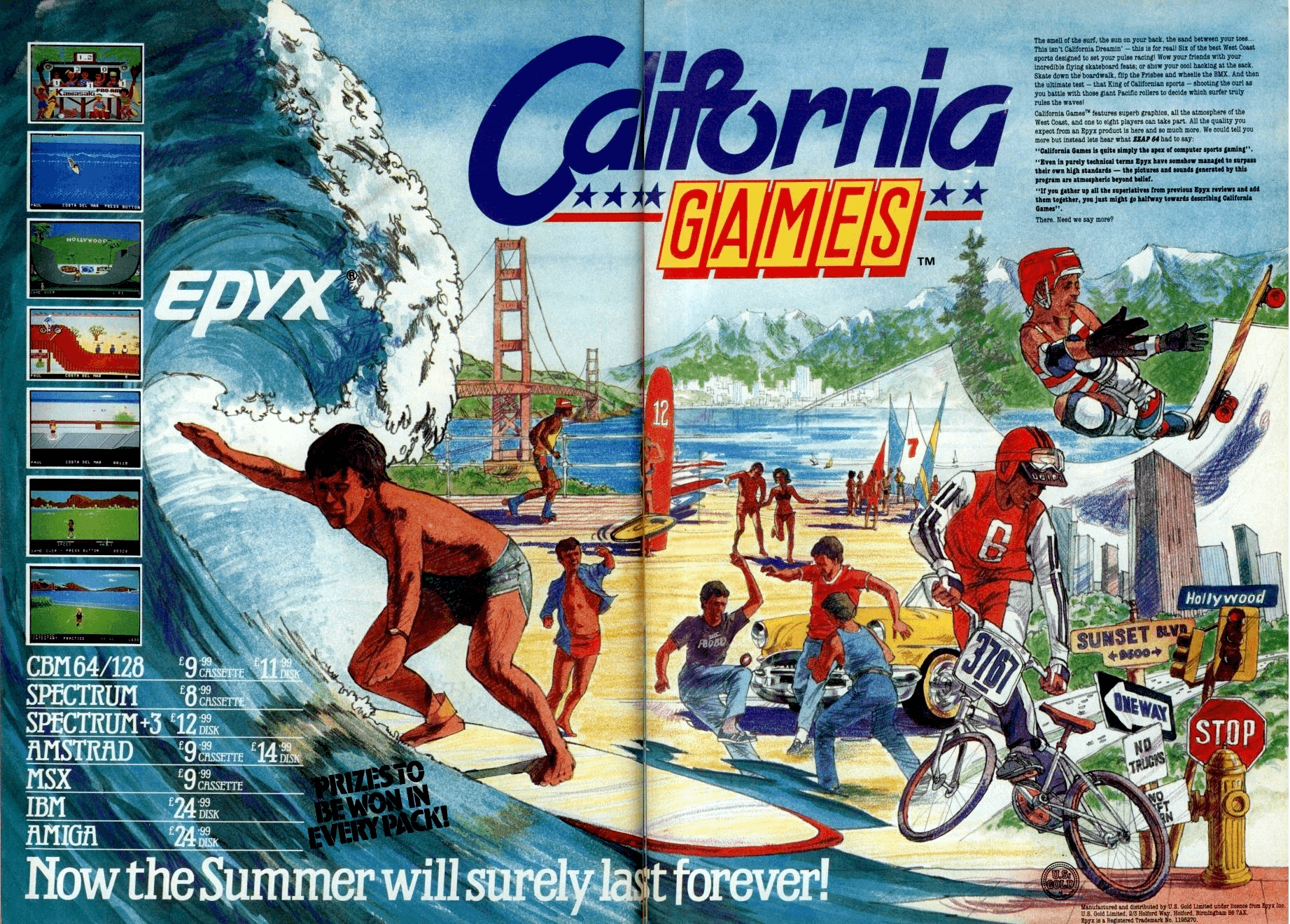 Image For Post | Description
California Games was the original "Extreme Games" – what today's generation might call "X-Games in the sun". Players can select sponsors (absent in some versions) and compete in events such as skateboarding, footbag, surfing, roller skating, flying disc (frisbee) and BMX. The surfing event is ranked by judges, which give a score to help the players improve their routine.

Trivia

Atari 2600 version 

The Atari 2600 version of California Games, released in the later years of Atari's dominance in the Home Video Game market, was one of a handful of games that used 16K of memory. The Atari 2600 had been designed to only run cartridges of 2K and 4K in size. Games that were written to exceed that 4K memory limitation required the "bank swapping" technique in order to access 8K, 12K, and even 16K game cartridges.

Memory was still expensive in the 1980's, yet the public wanted more and more advanced games, especially since it had been several years now since the release of the many popular 8-bit home computer systems that had been flooding the market and reducing in cost. And with the Nintendo Entertainment System having just been released, the Atari 2600 was beginning to look very dated. In order to satisfy the public’s craving for games requiring increasing amounts of memory, creating a bigger game for the Atari 2600 was the only way to do it.

In order to handle the expansiveness of their games, Epyx released all three of their Olympic-based games with multiple ROM chips equaling the necessary 16K. Using bank-swapping, the various ROM chips could be accessed and swapped as needed. And all of it was embedded within a standard-sized Atari 2600 Cartridge! 

The Atari versions (2600 and Lynx) of the game omit the flying disc and roller skating events, while the Genesis version omits only the flying disc event.

Gags
During the flying disc event, if you leave the controls alone for long enough, you will see an alien abducting your partner on the radar, along the top of the screen (see screenshots). 

Graphics [PC] 

California Games was one of the handful of games released that pushed CGA to its limits by using a timing/hardware trick to get more colors on the screen. It called this trick "MORE-color" mode (as opposed to the normal "4-color" mode), and it achieved 7 different colors on the same screen by switching from one color palette to another at a particular scanline. The switch was masked fairly well by:

   1. making sure that the graphics had a horizontal boundary somewhere on the screen that wouldn't look funny by a color switch, and
   2. switching from the red-green-yellow palette to a tweaked red-cyan-white palette and using the common red color to mask the switch. 

While this technique has been used in other games (like Jungle Hunt), none did it so well as in California Games.

This technique will only work on 4.77MHz machines, as the timing required to change the palette is very exacting. Also, there is no way to capture, with a program, these screenshots; they had to be captured normally, then changing the used colors where the split occurred. They are identical to what's displayed on the screen, however, down to the additional color split in the names at the bottom of the title screen. ) 

Lynx version

    - While the rollerskating event [and flying disc] was taken out of the Lynx version of the game, you can still see the rollerskating girl skate by during the high-score screen.
    - While the Lynx version of the game only officially supports 2 players, you can ComLynx up to four if everyone turns on their Lynxes simultaneously. It may take a couple of tries, but it is possible. Gameplay is slightly slower in this mode whenever more than two players are onscreen at the same time.
    - In the Lynx version, the wave in the surfing section moves from right to left. In all other versions of the game, the wave moves from left to right.

Manual
In the Lynx version's manual, it reads: "Score an extra 50 points for hitting the seagull in the beak with the foot bag (but only in this game -- be kind to the birdies in the other events)."
Music
The main theme song is a cover of Richard Berry's Louie Louie, later made famous by Kingsmen. 

RAM
When you play California Games on a PC with enough RAM, you'll get a message like this:

    You've got 167K RAM more than you need, Dude.
    That's gnarly!

Development
Several members of the development team moved on to other projects. Chuck Sommerville, the designer of the half-pipe game in California Games, later developed the game Chip's Challenge, while Ken Nicholson the designer of the footbag game, was the inventor of the technology used in Microsoft's DirectX. Kevin Norman, the designer of the BMX game, went on to found the educational science software company Norman &amp; Globus, makers of the ElectroWiz series of products.

The sound design for the original version of California Games was done by Chris Grigg, member of the band Negativland. 

Legacy
The game was followed in 1990 by California Games II, but the sequel failed to match the original's success.

More recently the game was released for mobile phones in the Java format, and current rights holders System 3 CEO Mark Cale has stated that the game will be available in future as both a retail product and an on-line product for the Sony PlayStation 3 and Nintendo Wii and Nintendo DS. The Commodore 64 version was released for the Wii's Virtual Console service in Europe on April 11, 2008 and in North America on July 6, 2009.[19] 

 Alternate Titles

    "Rad Games" -- Working title
    "Jogos de Verão" -- Brazilian SEGA Master System title
    "Calgames" -- Informal title