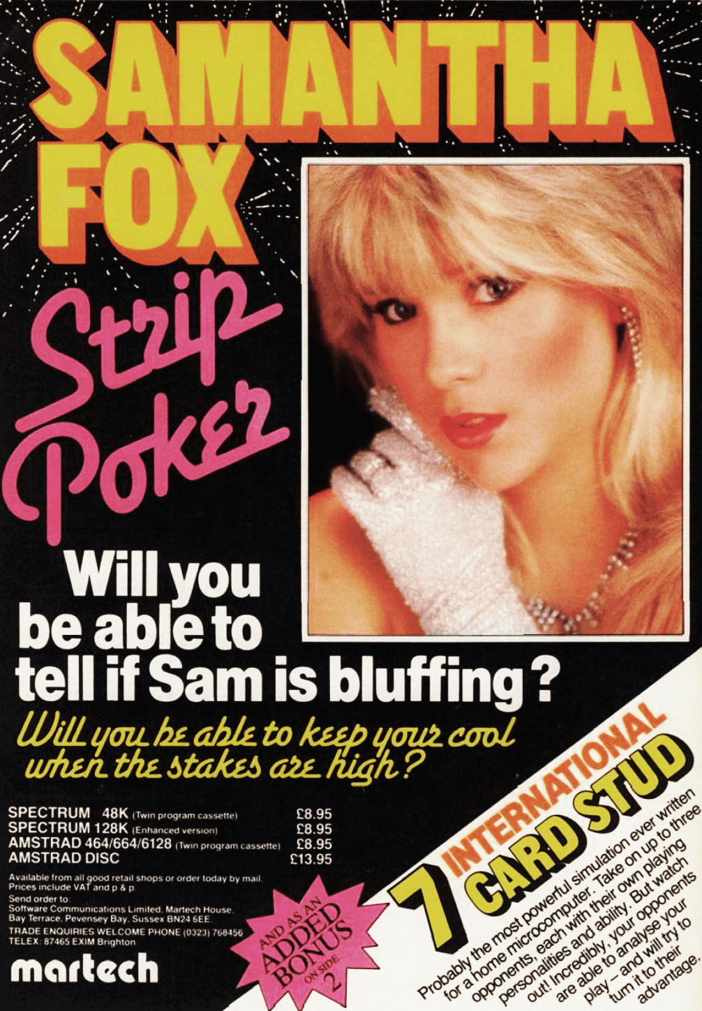 Image For Post | **Description**  
Samantha Fox Strip Poker is a 1986 erotic video game developed by Software Communications and published by Martech Games. It was published on the Commodore 64, Amstrad CPC, BBC Micro, MSX, and ZX Spectrum. 



**Production**  
The game was one of the first erotic video games to include a real human being. It is part of a theme of erotic games where players complete difficult tasks and are rewarded with nudity.

The video game was programmed by Wolfgang Smith, with the graphics edited by Malcolm Smith. The author of the music is Rob Hubbard , credited with the name John York. The music includes a cover of The Entertainer by Scott Joplin and The Stripper by David Rose. 



**Gameplay**  
The players plays 5-card or 7-card stud poker against British model and singer Samantha Fox. Beating her results in her taking off her clothes until she is topless. 



**Music**  
Although the music is credited to John York in the game, many years later C64 SID Legend Rob Hubbard admitted in an interview that he did it.

    "Samantha Fox Strip Poker was such a cheesy title and they wanted that cheesy lame music along with it (covers of "The Entertainer" by Scott Joplin and "The Stripper" by David Rose). I didn't want to admit that I did it just for the money. John York was the first name that I thought of and used as an alias."