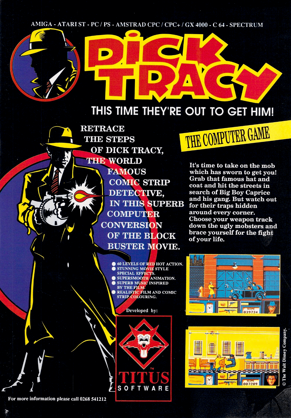 Image For Post | Description
Dick Tracy is a tie in to the 1990 movie adaptation of the classic comic strip, staring Warren Beatty and Madonna. While an action/adventure hybrid using this license was released by Disney for the PC and Amiga, Titus also held a license to the movie. 

This is a side scrolling action game, where you control Dick Tracy as he moves through five stages, shooting gangsters with an assortment of weapons. Each stage leads to one of the mob bosses, until you ultimately capture the big man himself.


Development history
Disney were originally behind the C64 and DOS versions, plus an unreleased one for the Apple. However, they pulled the plug on all versions when it became clear that they had badly misjudged the time it would take to get them out. No one was near done when the movie hit the silver screen. 

Also the movie wasn’t doing that well and the related merchandise wasn’t selling. Despite this, Titus decided to press on and release the game in Europe.

While the Amiga/ST and Spectrum/Amstrad versions were coded from scratch, the C64 and PC versions were released as they stood. This gives the C64 version especially a very unfinished feel - there are no end-of-level bosses, killed enemies disappear rather than being shown to die, there are no gangsters lurking in windows to be shot at upwards, linking narrative headlines are missing, and so on. As such, the game is often considered one of the worst of its era. Other versions were equally poorly received.

[Crime solving adventure]
Another video game, Dick Tracy: The Crime Solving Adventure, for Amiga and MS-DOS, developed by Distinctive Software and also published by Walt Disney Computer Software.

Alternate Titles
    "ディックトレイシー" -- Japanese spelling