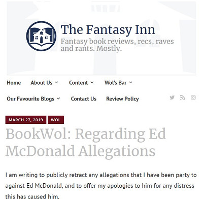 Image For Post | Examples included a Facebook group of "women" who have been harassed by him.
These "women" shared their horror stories about the author and discussed avoiding conventions he attended.

The "women" contacted people in the author's employment circle and Facebook friends list with the fake harassment stories.

https://thefantasyinn.com/2019/03/27/bookwol-regarding-ed-mcdonald-allegations/
