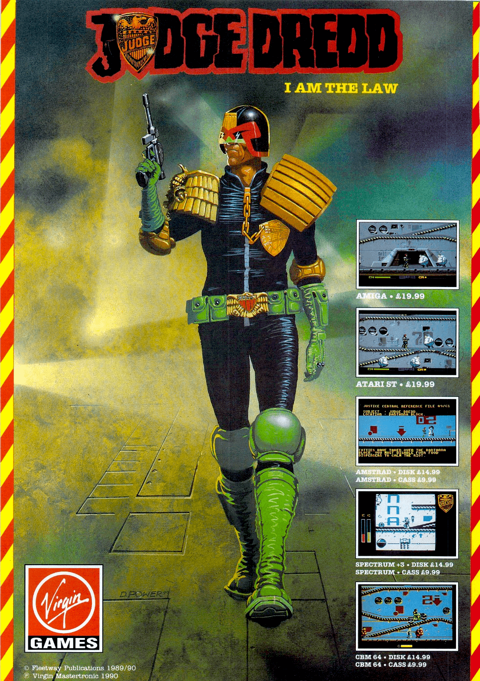 Image For Post | **Amiga/Atari ST/C64 - 1990**  


**Description**  Just another day for Judge Dredd in Mega City One as he fights crime and tries to return the city back to some normality. You play the Judge as he tries to attempt six missions of crime. Once a mission is completed there is a bonus level related to the last mission to attempt. Take too long to complete a mission and the crime rate rises. Let the rate get too high and it's game over.

To aid the Judge you have various weapons to fire and also your Lawmaster bike. This allows you to move around faster but you can't fire your weapon or arrest people thus making the crime rate rise.

Judge Dredd is a side view platform game that scrolls as you move left or right. Pressing the space bar allows you to change from walking to riding your bike. The joystick controls your character while the fire button shoots your weapon.

**Unreleased 8-bit ports**  
Virgin announced and advertised the release of the game also for the ZX Spectrum and Amstrad CPC, but both versions were never released. 

At least the Spectrum version existed in a playable version, as the magazine Computer and Video Games reviewed this version in their issue #111 (February 1991). It was rated 54/100.

**Alternate Titles**  
    "Judge Dredd: I am the Law" -- Tag-lined title