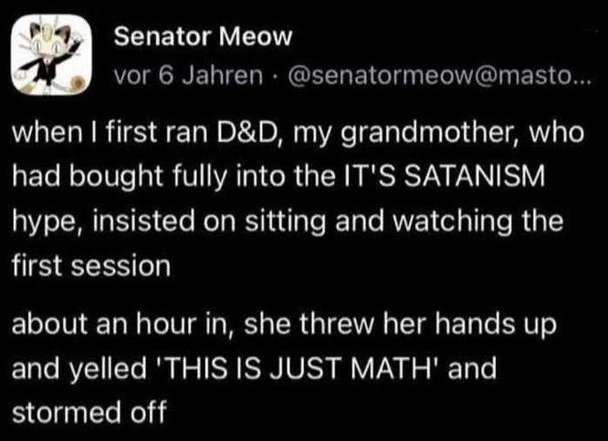 A mastodon post made by the user 'Senator Meow' with the words 'when I first ran D&D, my grandmother, who had bought fully into the IT'S SATANISM hype, insisted on sitting and watching the first session about an hour in, she threw her hands up and yelled 'THIS IS JUST MATH' and stormed off' 